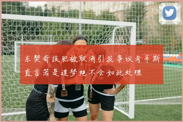 东契奇技犯被取消引发争议考辛斯直言若是追梦绝不会如此处理