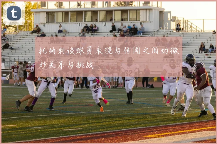 托纳利谈球员表现与传闻之间的微妙关系与挑战