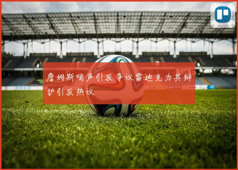 詹姆斯哨声引发争议雷迪克为其辩护引发热议