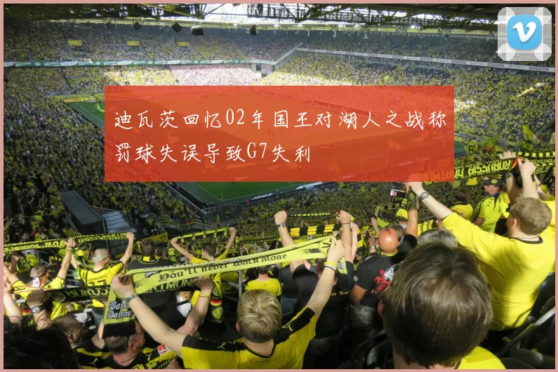 迪瓦茨回忆02年国王对湖人之战称罚球失误导致G7失利