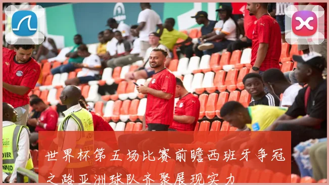 世界杯第五场比赛前瞻西班牙争冠之路亚洲球队齐聚展现实力