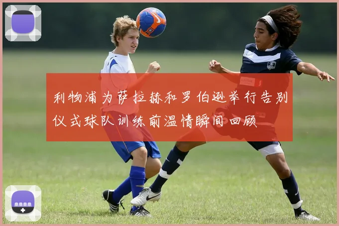 利物浦为萨拉赫和罗伯逊举行告别仪式球队训练前温情瞬间回顾