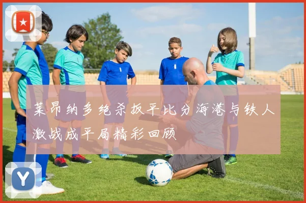 莱昂纳多绝杀扳平比分海港与铁人激战成平局精彩回顾