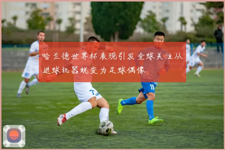 哈兰德世界杯表现引发全球关注从进球机器蜕变为足球偶像