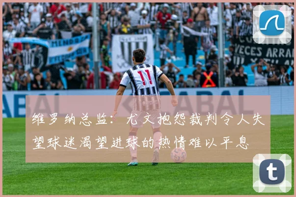 维罗纳总监：尤文抱怨裁判令人失望球迷渴望进球的热情难以平息