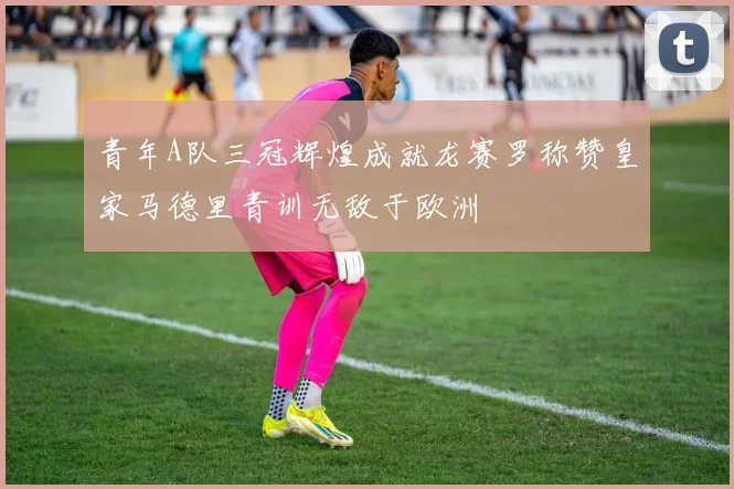 青年A队三冠辉煌成就龙赛罗称赞皇家马德里青训无敌于欧洲