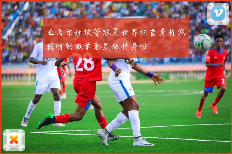 亚马尔杜埃等球员世界杯首秀将佩戴特制徽章彰显独特身份