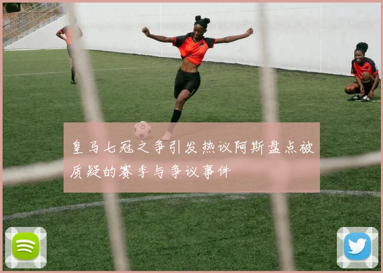 皇马七冠之争引发热议阿斯盘点被质疑的赛季与争议事件