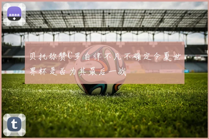 贝托称赞C罗自律不凡不确定今夏世界杯是否为其最后一战
