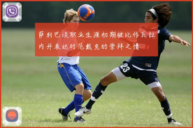 萨利巴谈职业生涯初期被比作瓦拉内并表达对范戴克的崇拜之情