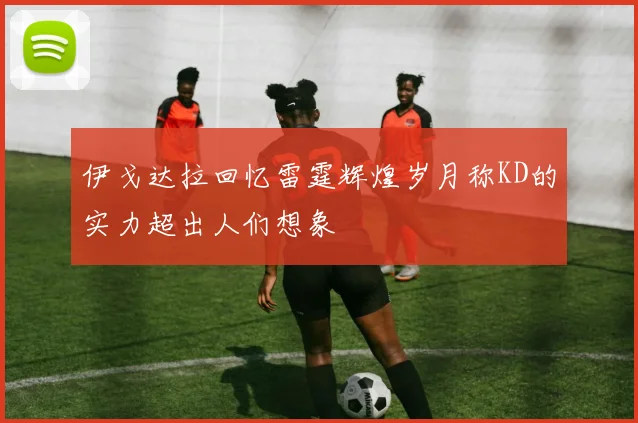 伊戈达拉回忆雷霆辉煌岁月称KD的实力超出人们想象