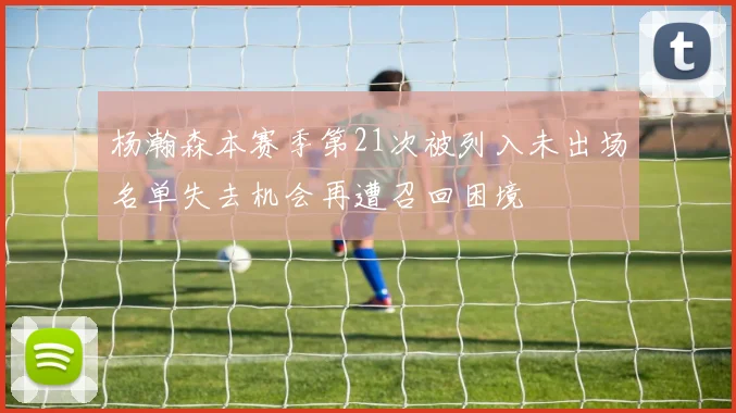 杨瀚森本赛季第21次被列入未出场名单失去机会再遭召回困境