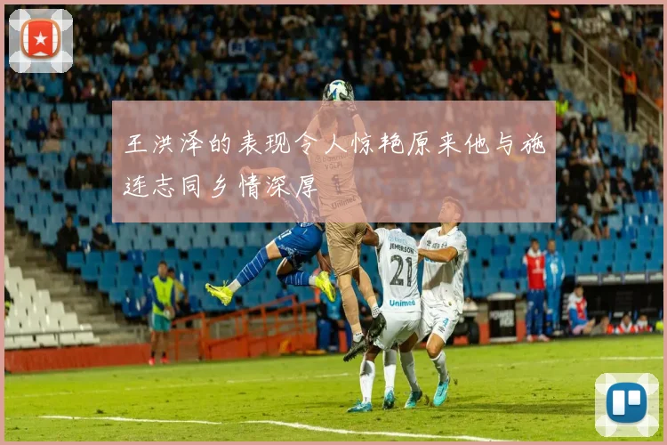 王洪泽的表现令人惊艳原来他与施连志同乡情深厚