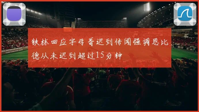 铁林回应字母哥迟到传闻强调恩比德从未迟到超过15分钟